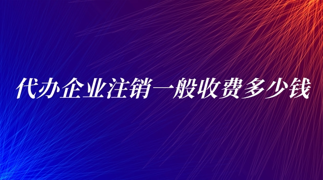 代辦企業(yè)注銷一般收費(fèi)多少錢