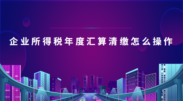 企業(yè)所得稅年度匯算清繳怎么操作