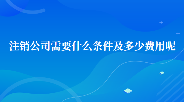 注銷公司需要什么條件及多少費(fèi)用呢