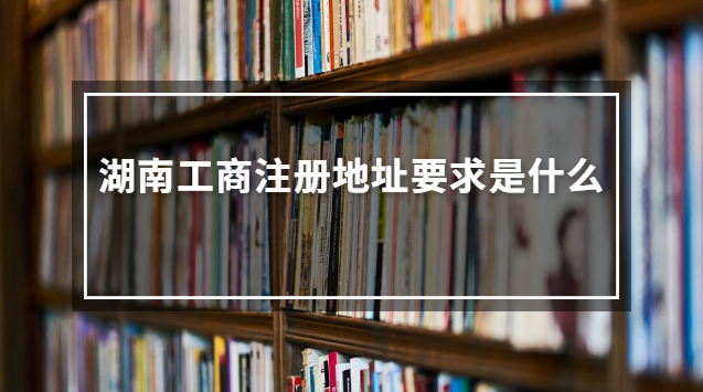 湖南工商注冊(cè)地址要求是什么 湖南工商位置